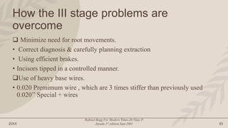 20XX
Refined Begg For Modern Times.Dr.Vijay P.
Jayade.1st edition.Sept.2001 83
How the III stage problems are
overcome
 Minimize need for root movements.
• Correct diagnosis & carefully planning extraction
• Using efficient brakes.
• Incisors tipped in a controlled manner.
Use of heavy base wires.
• 0.020 Premimum wire , which are 3 times stiffer than previously used
0.020’’ Special + wires
 