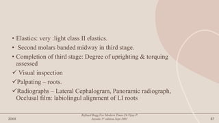 • Elastics: very :light class II elastics.
• Second molars banded midway in third stage.
• Completion of third stage: Degree of uprighting & torquing
assessed
 Visual inspection
Palpating – roots.
Radiographs – Lateral Cephalogram, Panoramic radiograph,
Occlusal film: labiolingul alignment of LI roots
20XX
Refined Begg For Modern Times.Dr.Vijay P.
Jayade.1st edition.Sept.2001 87
 