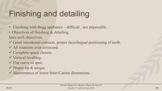 20XX
Refined Begg For Modern Times.Dr.Vijay P.
Jayade.1st edition.Sept.2001 88
Finishing and detailing
• Finishing with Begg appliance – difficult , not impossible.
• Objectives of finishing & detailing.
Intra arch objectives.
 Good interdental contacts, proper faciolingual positioning of teeth.
 All rotations over corrected.
 Complete space closure.
 Vertical levelling.
 Flat curve of spee.
 Proper tip & torque.
 Maintenance of lower Inter-Canine dimensions.
 