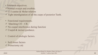 20XX
Refined Begg For Modern Times.Dr.Vijay P.
Jayade.1st edition.Sept.2001 89
• Interarch objectives.
Normal overjet and overbite.
 Cl I canine & Molar relation
 Tight interdigitation of all the cusps of posterior Teeth.
• Functional requirements.
 Matching CO – CR.
 No cuspal interference during function
 Cuspid & incisor guidance.
• Control of etiologic factors.
• Soft tissue factors
 Frenectomy etc
 