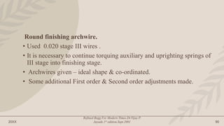 20XX
Refined Begg For Modern Times.Dr.Vijay P.
Jayade.1st edition.Sept.2001 90
Round finishing archwire.
• Used 0.020 stage III wires .
• It is necessary to continue torquing auxiliary and uprighting springs of
III stage into finishing stage.
• Archwires given – ideal shape & co-ordinated.
• Some additional First order & Second order adjustments made.
 
