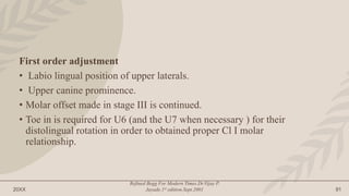 20XX
Refined Begg For Modern Times.Dr.Vijay P.
Jayade.1st edition.Sept.2001 91
First order adjustment
• Labio lingual position of upper laterals.
• Upper canine prominence.
• Molar offset made in stage III is continued.
• Toe in is required for U6 (and the U7 when necessary ) for their
distolingual rotation in order to obtained proper Cl I molar
relationship.
 