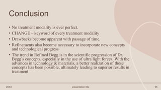 Conclusion
• No treatment modality is ever perfect.
• CHANGE – keyword of every treatment modality
• Drawbacks become apparent with passage of time.
• Refinements also become necessary to incorporate new concepts
and technological progress
• The trend in Refined Begg is in the scientific progression of Dr.
Begg’s concepts, especially in the use of ultra light forces. With the
advances in technology & materials, a better realization of these
concepts has been possible, ultimately leading to superior results in
treatment
20XX presentation title 95
 