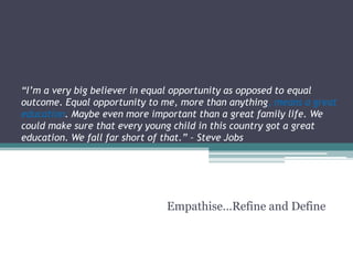 “I’m a very big believer in equal opportunity as opposed to equal
outcome. Equal opportunity to me, more than anything, means a great
education. Maybe even more important than a great family life. We
could make sure that every young child in this country got a great
education. We fall far short of that.” – Steve Jobs
Empathise…Refine and Define
 