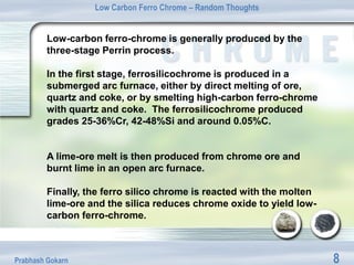 Low Carbon Ferro Chrome – Random Thoughts


         Low-carbon ferro-chrome is generally produced by the
         three-stage Perrin process.

         In the first stage, ferrosilicochrome is produced in a
         submerged arc furnace, either by direct melting of ore,
         quartz and coke, or by smelting high-carbon ferro-chrome
         with quartz and coke. The ferrosilicochrome produced
         grades 25-36%Cr, 42-48%Si and around 0.05%C.


         A lime-ore melt is then produced from chrome ore and
         burnt lime in an open arc furnace.

         Finally, the ferro silico chrome is reacted with the molten
         lime-ore and the silica reduces chrome oxide to yield low-
         carbon ferro-chrome.



Prabhash Gokarn                                                        8
 
