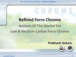 Low Carbon Ferro Chrome – Random Thoughts




                  Refined Ferro Chrome
             Analysis Of The Market For
         Low & Medium Carbon Ferro Chrome


                                                  Prabhash Gokarn


Prabhash Gokarn                                                 1
 