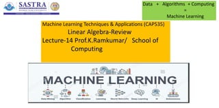 Machine Learning Techniques & Applications (CAP535)
Linear Algebra-Review
Lecture-14 Prof.K.Ramkumar/ School of
Computing
Data + Algorithms + Computing
=
Machine Learning
 