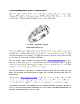 Refined Mens Engagement Rings - Whitehouse Brothers
The men’s ring has not been all that common within the west, however, this trend is increasingly
changing. With additional ladies proposing and additional individuals desirous to share their
moments, this will be an excellent method for each of you to achieve this.
When you opt for one in all these, bear in mind that the majority of men prefer to have a more
refined ring on their hand. Persistently, the rationale is as easy as having to wear it like their
feminine counterpart. Comfort bands will make sure that they're going to wish to wear them all
the time since they're going to be lighter on the hand.
Like the women's rings, diamonds are normally used in mens engagement rings as well.
However, in men's rings, you see a plenty of stones that are enclosed within them. Every gem
encompasses a completely different purpose, and this may be an excellent way to be sentimental
to a person while not being required to be too extravagant.
Like different rings, they will return on a spread of metals from white and yellow gold, silver and
others. One in all the additional common varieties is that the double tone shades will make the
ring stand out.
The cost of these classic engagement rings is on par with a feminine ring. It's not the size of the
stone, however, a man's ring is larger and it needs additional metal. Price of the valuable metals
is what makes the value high. However, there are many rings that may match into any budget.
Most men can wear these on their paw and can use it as a marriage band. You'll even be ready to
notice an identical engagement set that includes men's and women's rings which provides you the
chance to indicate the bond that you both share.
 