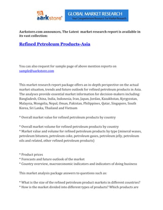 Aarkstore.com announces, The Latest market research report is available in
its vast collection:

Refined Petroleum Products-Asia




You can also request for sample page of above mention reports on
sample@aarkstore.com



This market research report package offers an in-depth perspective on the actual
market situation, trends and future outlook for refined petroleum products in Asia.
The analyses provide essential market information for decision-makers including:
Bangladesh, China, India, Indonesia, Iran, Japan, Jordan, Kazakhstan, Kyrgyzstan,
Malaysia, Mongolia, Nepal, Oman, Pakistan, Philippines, Qatar, Singapore, South
Korea, Sri Lanka, Thailand and Vietnam

* Overall market value for refined petroleum products by country

* Overall market volume for refined petroleum products by country
* Market value and volume for refined petroleum products by type (mineral waxes,
petroleum bitumen, petroleum coke, petroleum gases, petroleum jelly, petroleum
oils and related, other refined petroleum products)



* Product prices
* Forecasts and future outlook of the market
* Country overview, macroeconomic indicators and indicators of doing business

This market analysis package answers to questions such as:

* What is the size of the refined petroleum product markets in different countries?
* How is the market divided into different types of products? Which products are
 