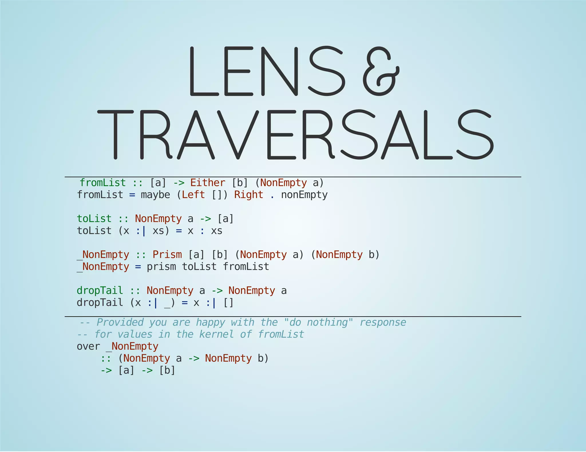 LENS & 
TRAVERSALS 
fromList :: [a] -> Either [b] (NonEmpty a) 
fromList = maybe (Left []) Right . nonEmpty 
toList :: NonEmpty a -> [a] 
toList (x :| xs) = x : xs 
_NonEmpty :: Prism [a] [b] (NonEmpty a) (NonEmpty b) 
_NonEmpty = prism toList fromList 
dropTail :: NonEmpty a -> NonEmpty a 
dropTail (x :| _) = x :| [] 
-- Provided you are happy with the "do nothing" response 
-- for values in the kernel of fromList 
over _NonEmpty 
:: (NonEmpty a -> NonEmpty b) 
-> [a] -> [b] 
 