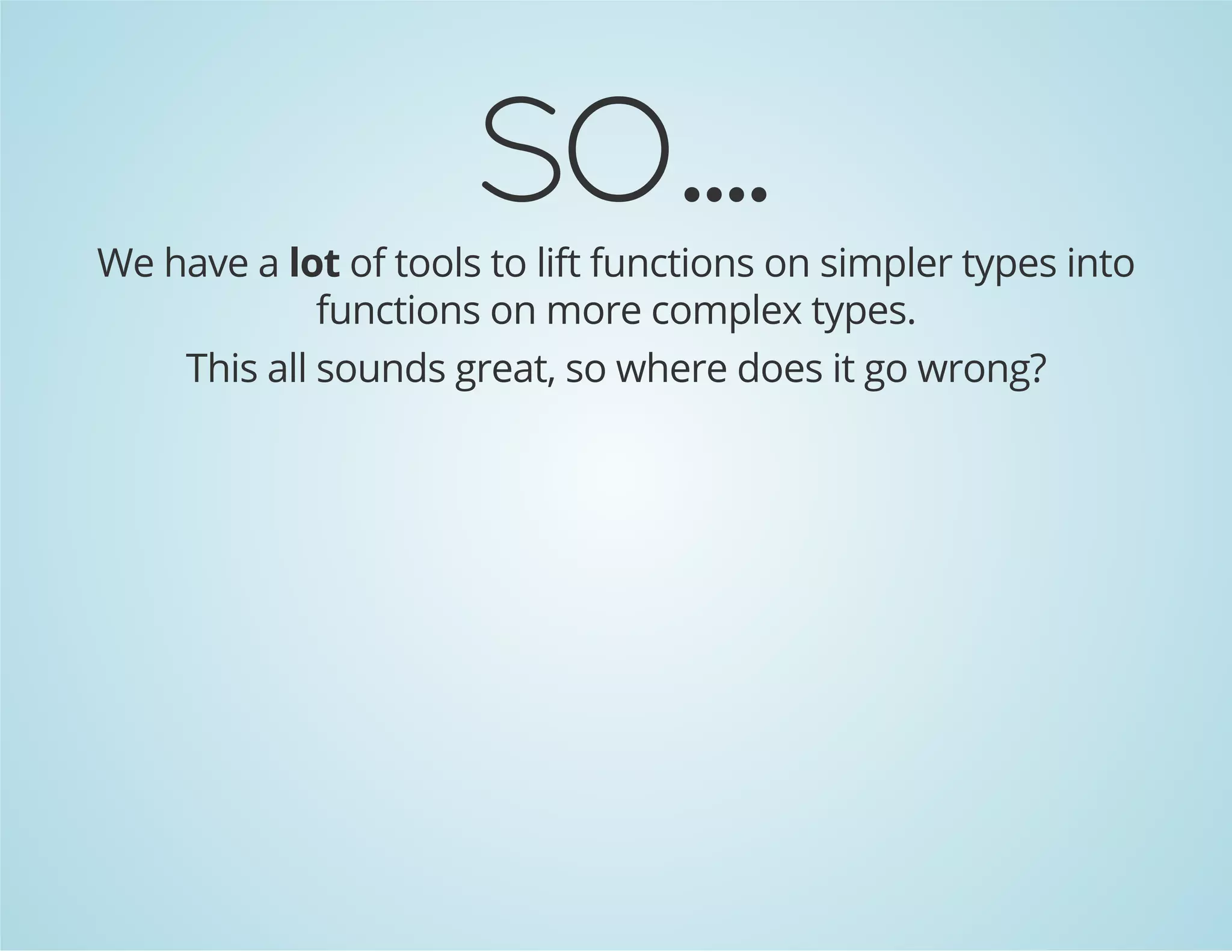 SO.... 
We have a lot of tools to lift functions on simpler types into 
functions on more complex types. 
This all sounds great, so where does it go wrong? 
 