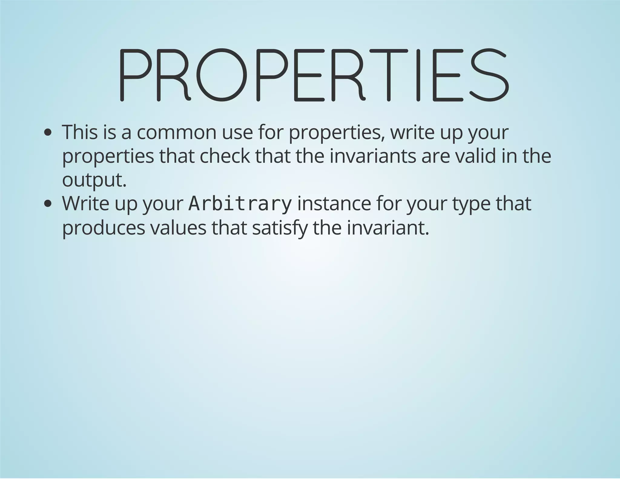 PROPERTIES 
This is a common use for properties, write up your 
properties that check that the invariants are valid in the 
output. 
Write up your Arbitrary instance for your type that 
produces values that satisfy the invariant. 
 