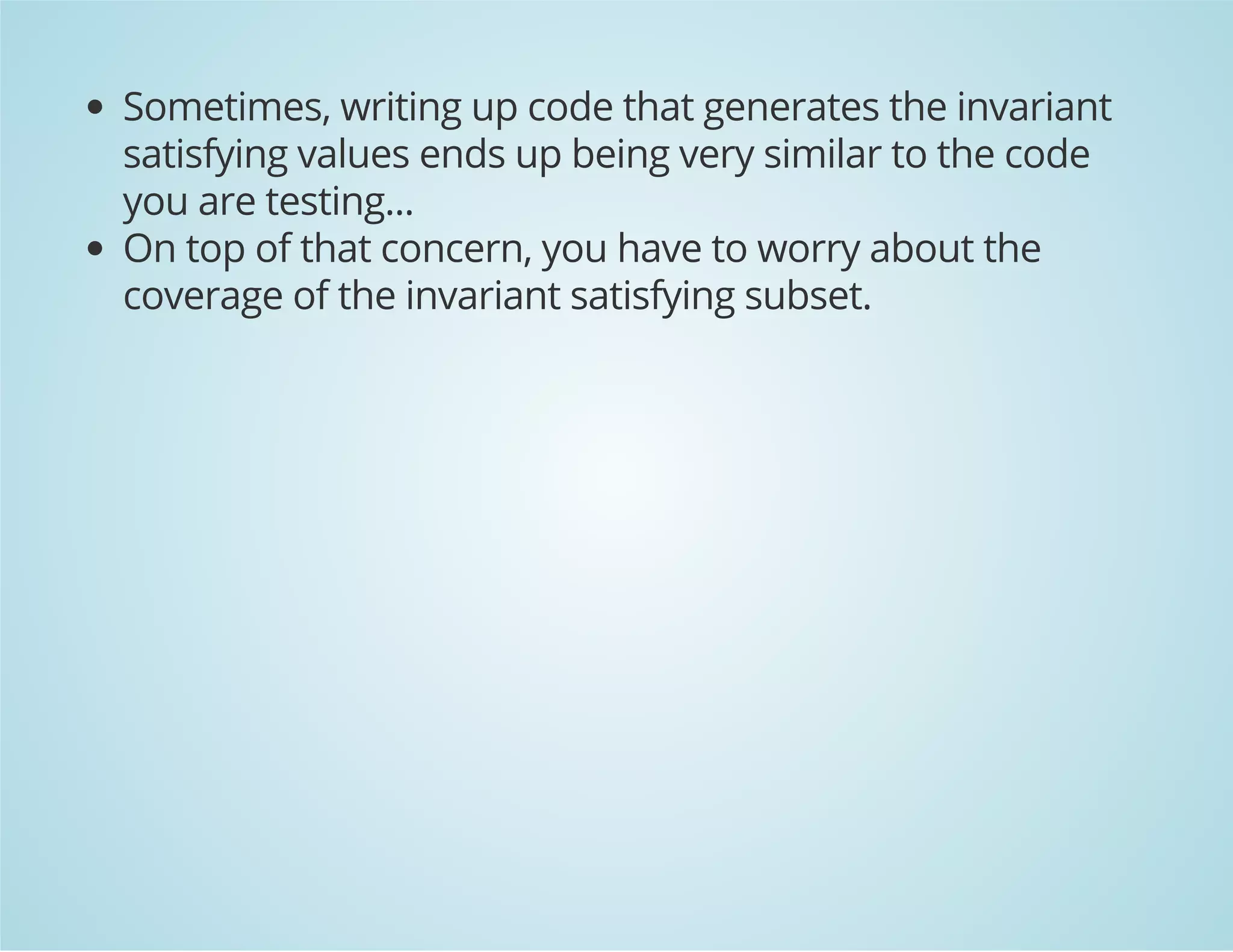 Sometimes, writing up code that generates the invariant 
satisfying values ends up being very similar to the code 
you are testing... 
On top of that concern, you have to worry about the 
coverage of the invariant satisfying subset. 
 
