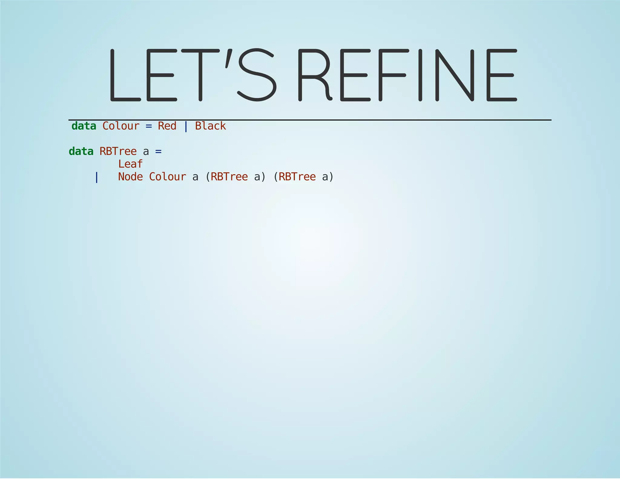 LET'S REFINE 
data Colour = Red | Black 
data RBTree a = 
Leaf 
| Node Colour a (RBTree a) (RBTree a) 
 
