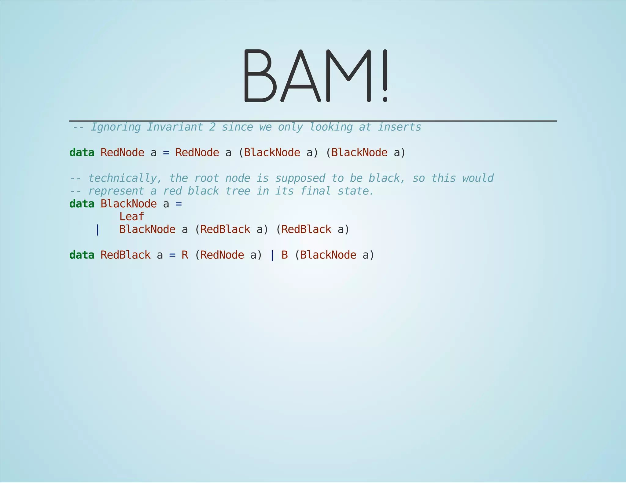 BAM! 
-- Ignoring Invariant 2 since we only looking at inserts 
data RedNode a = RedNode a (BlackNode a) (BlackNode a) 
-- technically, the root node is supposed to be black, so this would 
-- represent a red black tree in its final state. 
data BlackNode a = 
Leaf 
| BlackNode a (RedBlack a) (RedBlack a) 
data RedBlack a = R (RedNode a) | B (BlackNode a) 
 