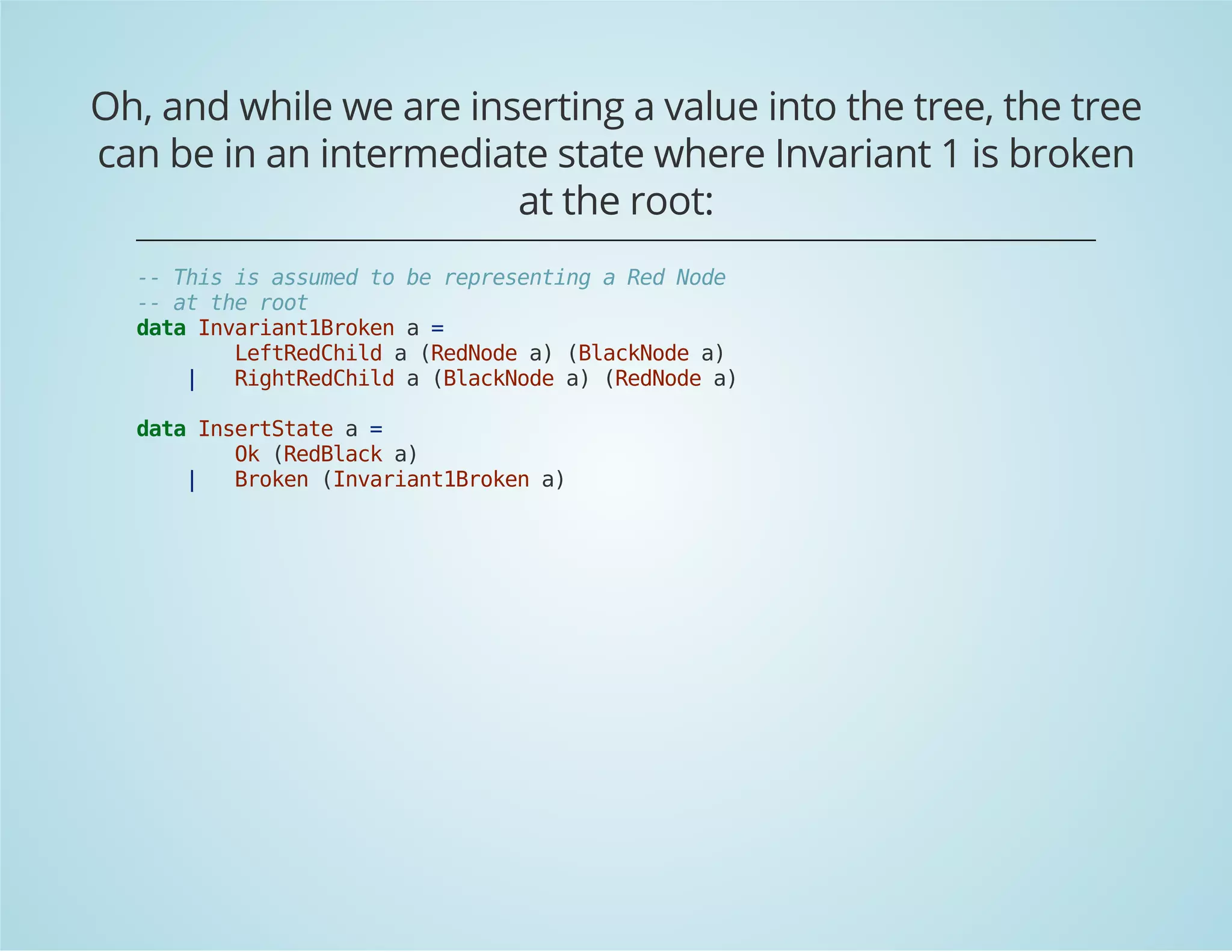 Oh, and while we are inserting a value into the tree, the tree 
can be in an intermediate state where Invariant 1 is broken 
at the root: 
-- This is assumed to be representing a Red Node 
-- at the root 
data Invariant1Broken a = 
LeftRedChild a (RedNode a) (BlackNode a) 
| RightRedChild a (BlackNode a) (RedNode a) 
data InsertState a = 
Ok (RedBlack a) 
| Broken (Invariant1Broken a) 
 