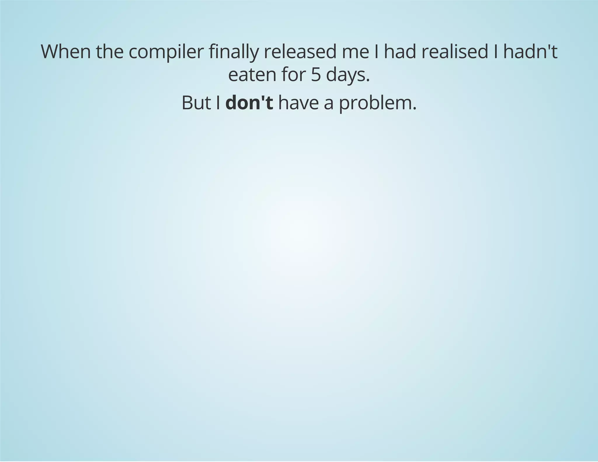 When the compiler finally released me I had realised I hadn't 
eaten for 5 days. 
But I don't have a problem. 
 