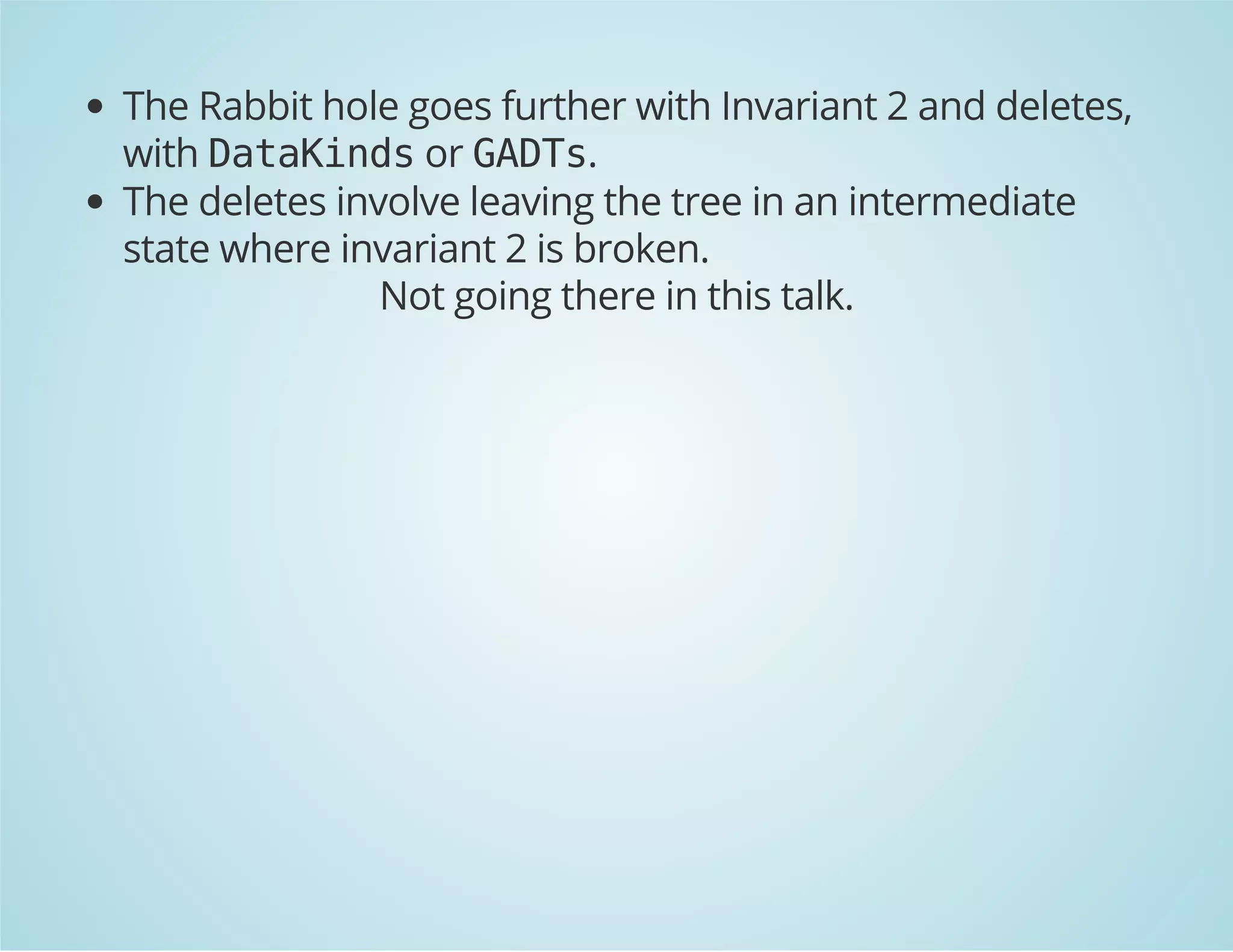The Rabbit hole goes further with Invariant 2 and deletes, 
with DataKinds or GADTs. 
The deletes involve leaving the tree in an intermediate 
state where invariant 2 is broken. 
Not going there in this talk. 
 