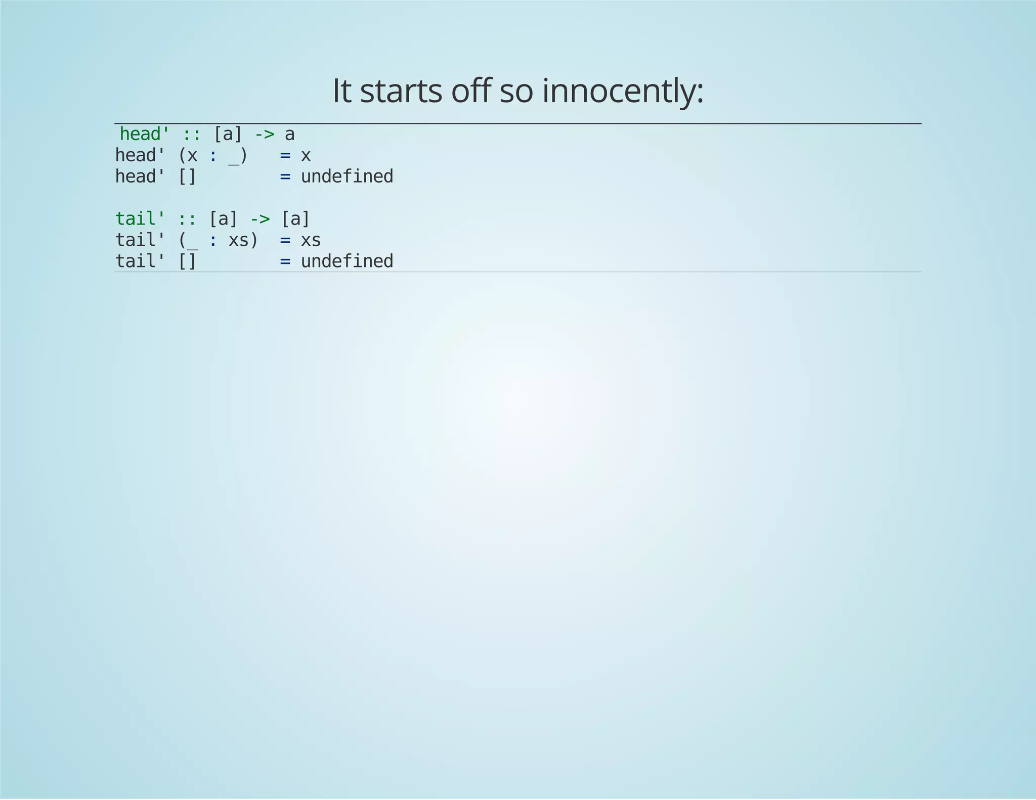 It starts off so innocently: 
head' :: [a] -> a 
head' (x : _) = x 
head' [] = undefined 
tail' :: [a] -> [a] 
tail' (_ : xs) = xs 
tail' [] = undefined 
 