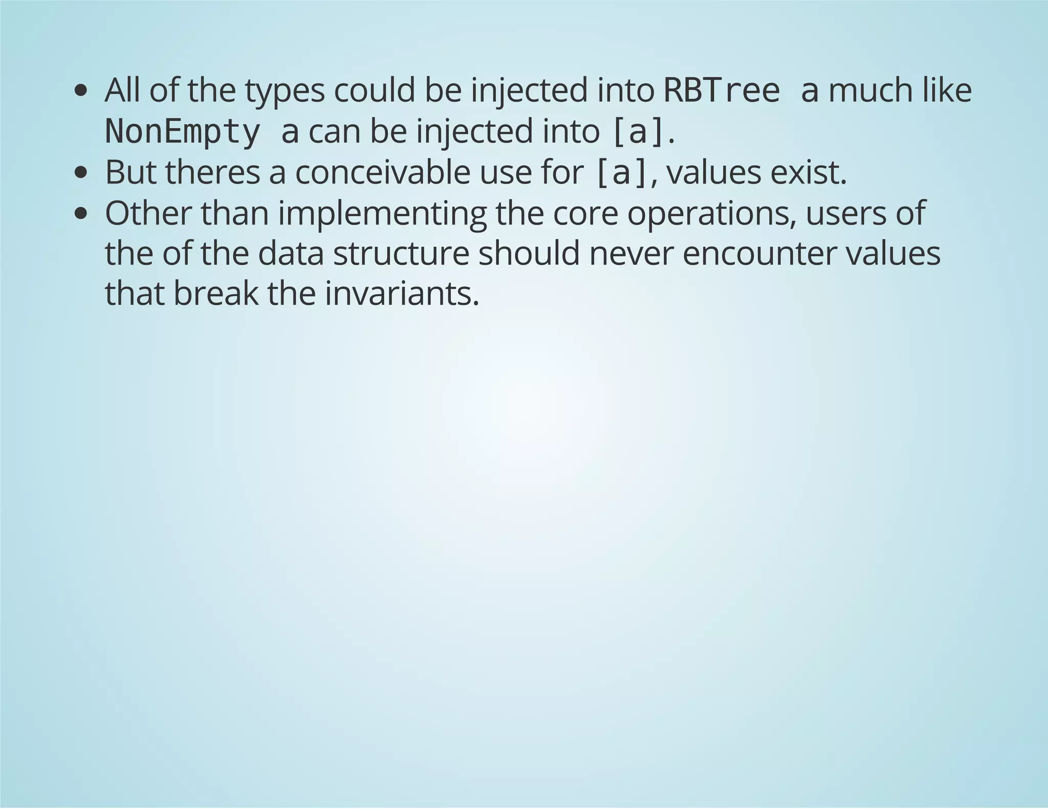 All of the types could be injected into RBTree a much like 
NonEmpty a can be injected into [a]. 
But theres a conceivable use for [a], values exist. 
Other than implementing the core operations, users of 
the of the data structure should never encounter values 
that break the invariants. 
 