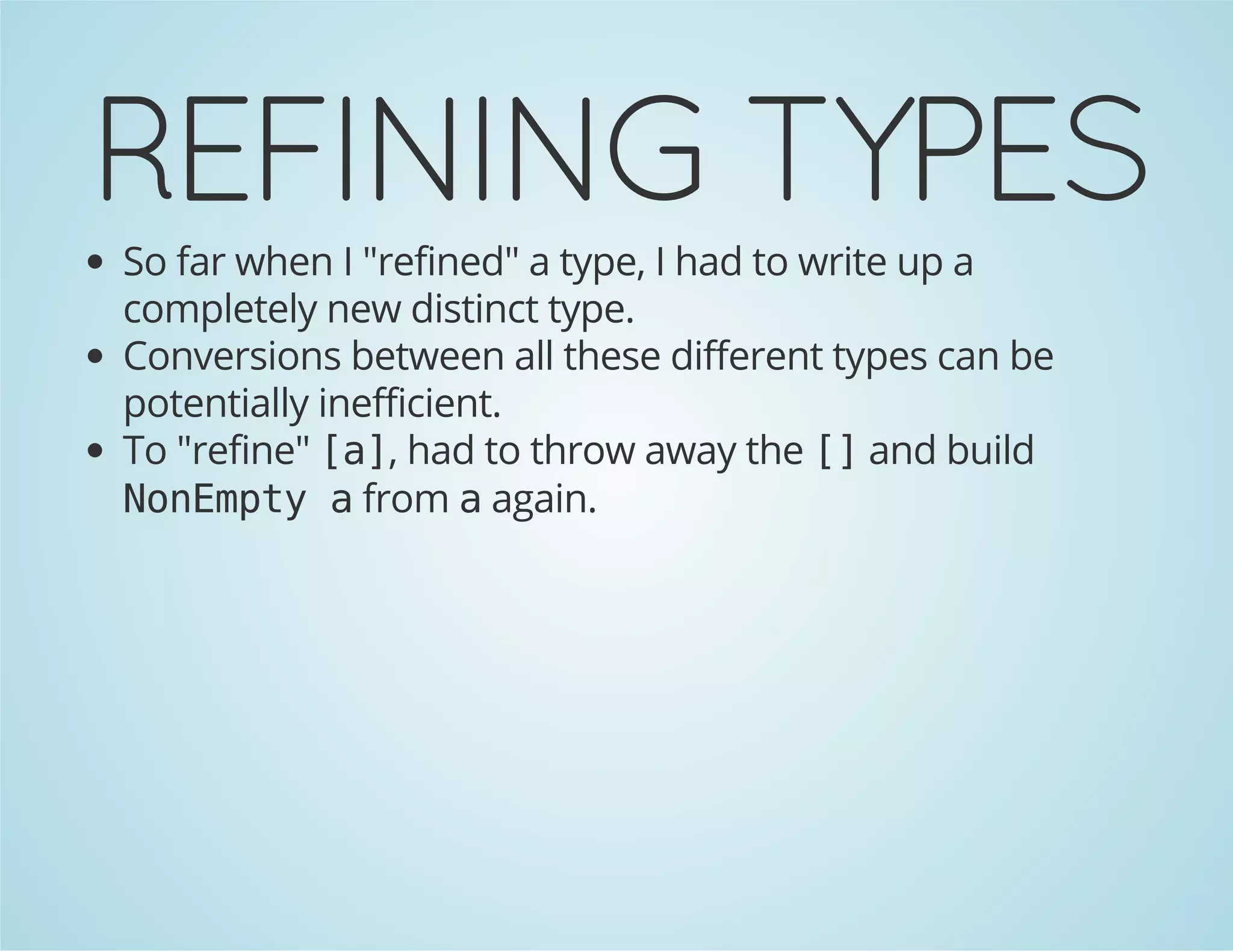 REFINING TYPES 
So far when I "refined" a type, I had to write up a 
completely new distinct type. 
Conversions between all these different types can be 
potentially inefficient. 
To "refine" [a], had to throw away the [] and build 
NonEmpty a from a again. 
 