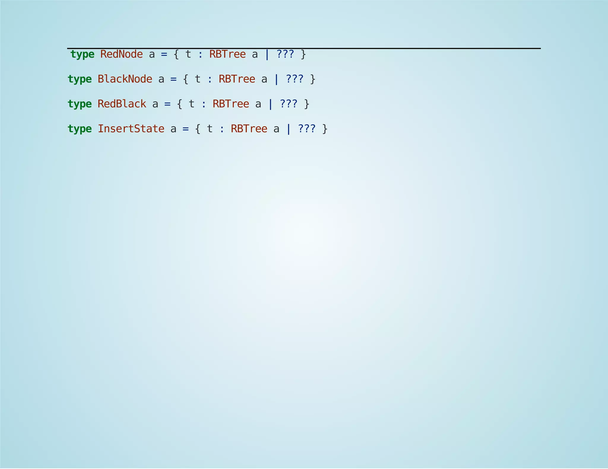 type RedNode a = { t : RBTree a | ??? } 
type BlackNode a = { t : RBTree a | ??? } 
type RedBlack a = { t : RBTree a | ??? } 
type InsertState a = { t : RBTree a | ??? } 
 