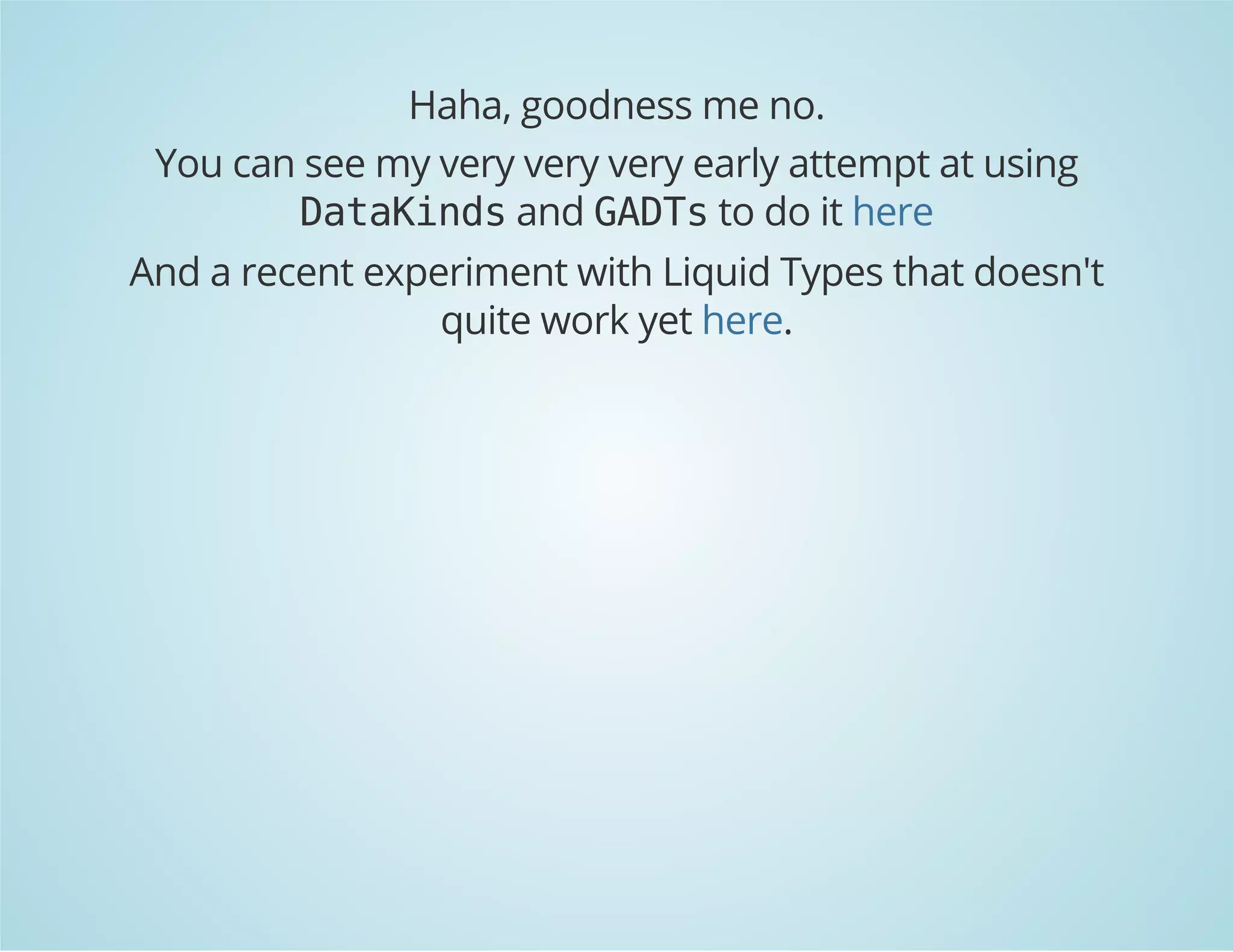 Haha, goodness me no. 
You can see my very very very early attempt at using 
DataKinds and GADTs to do it here 
And a recent experiment with Liquid Types that doesn't 
quite work yet here. 
 