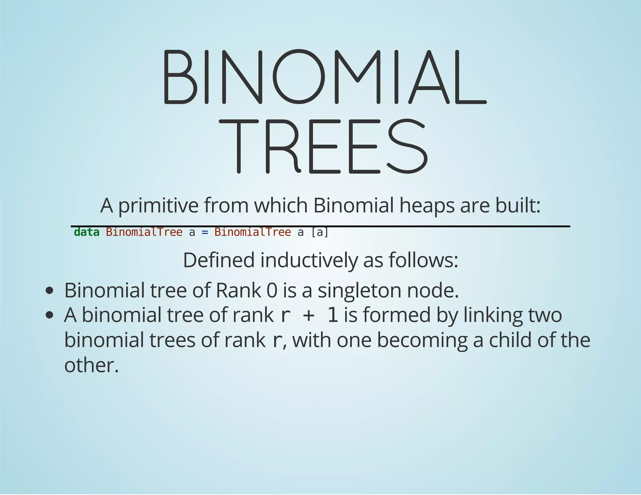 BINOMIAL 
TREES 
A primitive from which Binomial heaps are built: 
data BinomialTree a = BinomialTree a [a] 
Defined inductively as follows: 
Binomial tree of Rank 0 is a singleton node. 
A binomial tree of rank r + 1 is formed by linking two 
binomial trees of rank r, with one becoming a child of the 
other. 
 