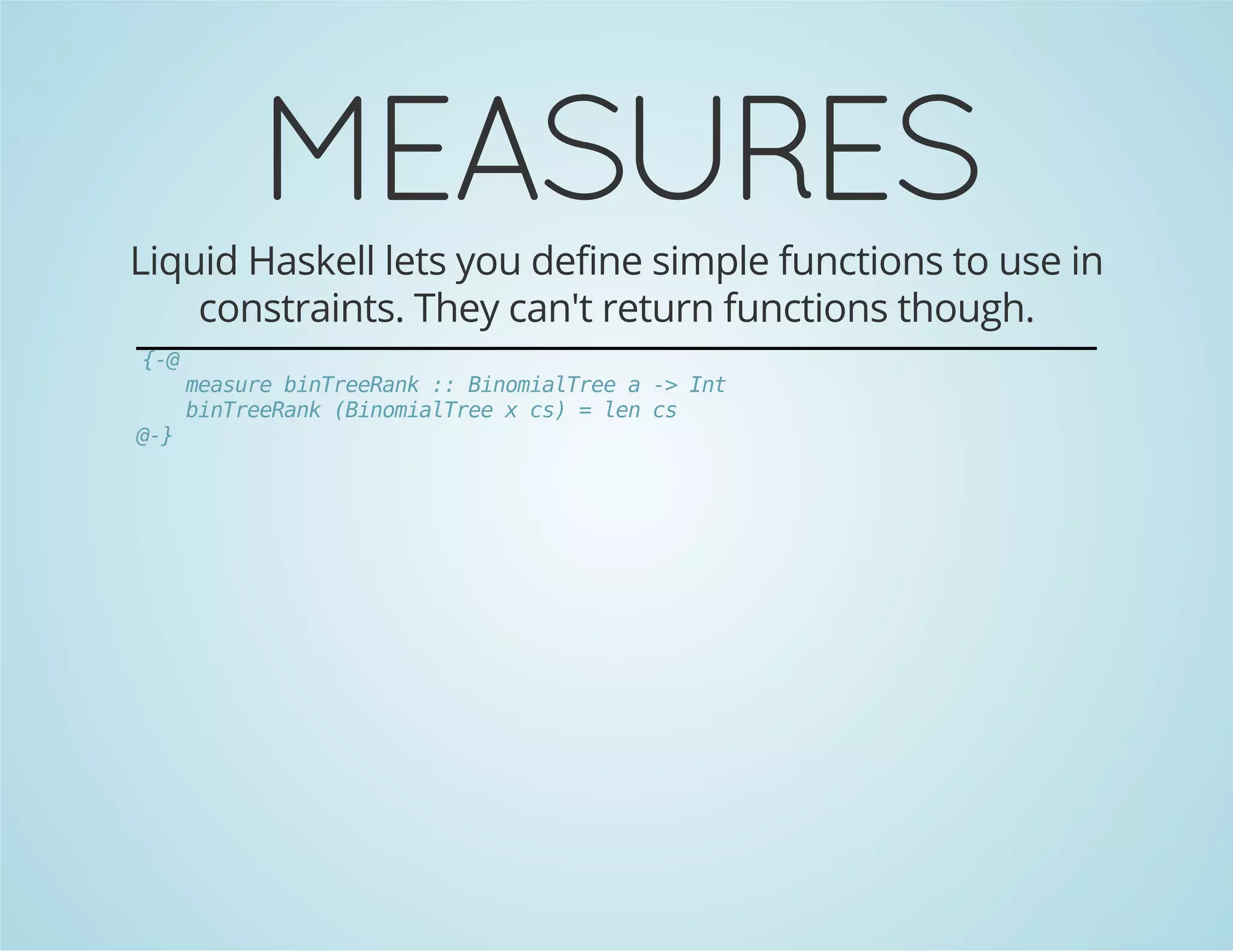 MEASURES 
Liquid Haskell lets you define simple functions to use in 
constraints. They can't return functions though. 
{-@ 
measure binTreeRank :: BinomialTree a -> Int 
binTreeRank (BinomialTree x cs) = len cs 
@-} 
 