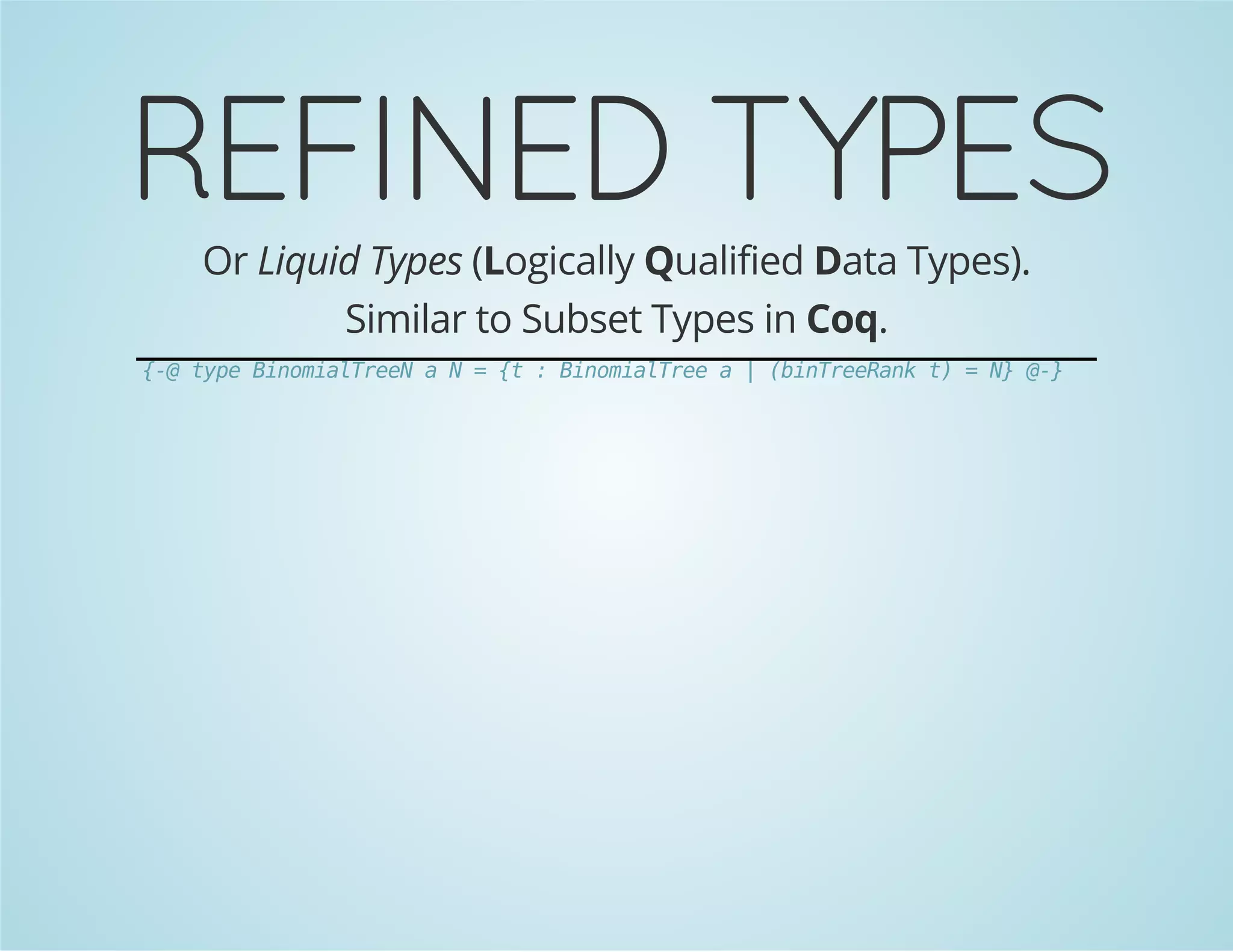 REFINED TYPES 
Or Liquid Types (Logically Qualified Data Types). 
Similar to Subset Types in Coq. 
{-@ type BinomialTreeN a N = {t : BinomialTree a | (binTreeRank t) = N} @-} 
 