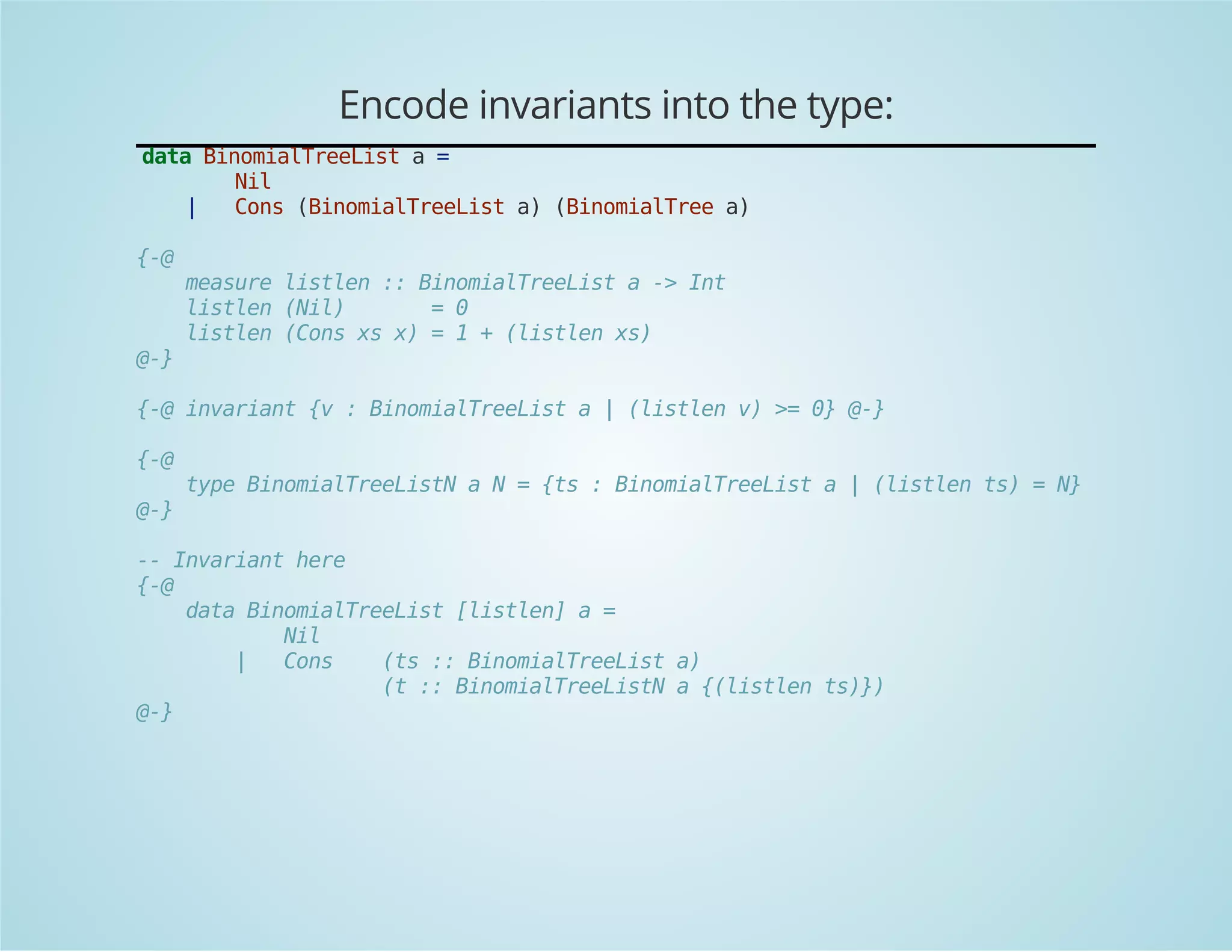 Encode invariants into the type: 
data BinomialTreeList a = 
Nil 
| Cons (BinomialTreeList a) (BinomialTree a) 
{-@ 
measure listlen :: BinomialTreeList a -> Int 
listlen (Nil) = 0 
listlen (Cons xs x) = 1 + (listlen xs) 
@-} 
{-@ invariant {v : BinomialTreeList a | (listlen v) >= 0} @-} 
{-@ 
type BinomialTreeListN a N = {ts : BinomialTreeList a | (listlen ts) = N} 
@-} 
-- Invariant here 
{-@ 
data BinomialTreeList [listlen] a = 
Nil 
| Cons (ts :: BinomialTreeList a) 
(t :: BinomialTreeListN a {(listlen ts)}) 
@-} 
 