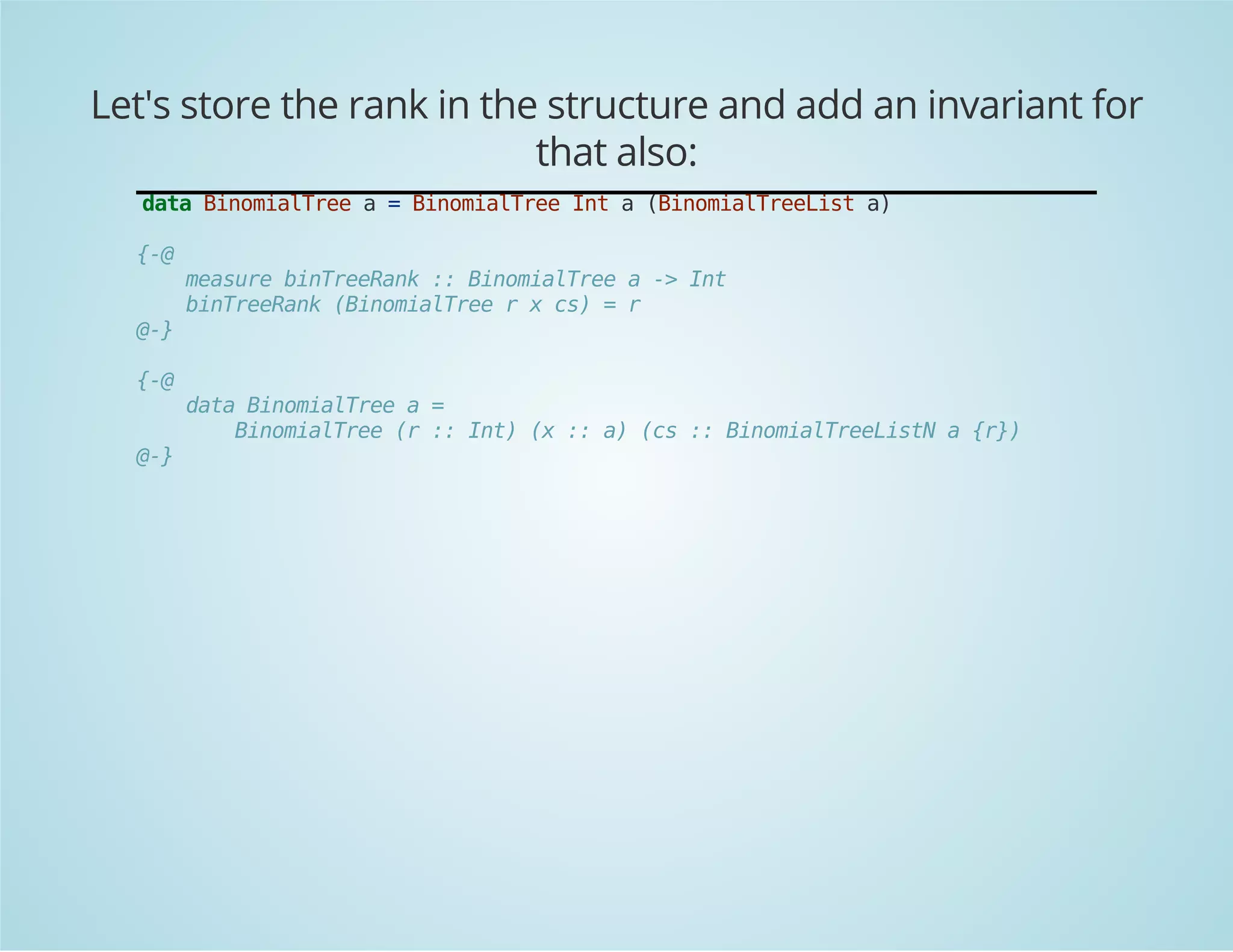 Let's store the rank in the structure and add an invariant for 
that also: 
data BinomialTree a = BinomialTree Int a (BinomialTreeList a) 
{-@ 
measure binTreeRank :: BinomialTree a -> Int 
binTreeRank (BinomialTree r x cs) = r 
@-} 
{-@ 
data BinomialTree a = 
BinomialTree (r :: Int) (x :: a) (cs :: BinomialTreeListN a {r}) 
@-} 
 