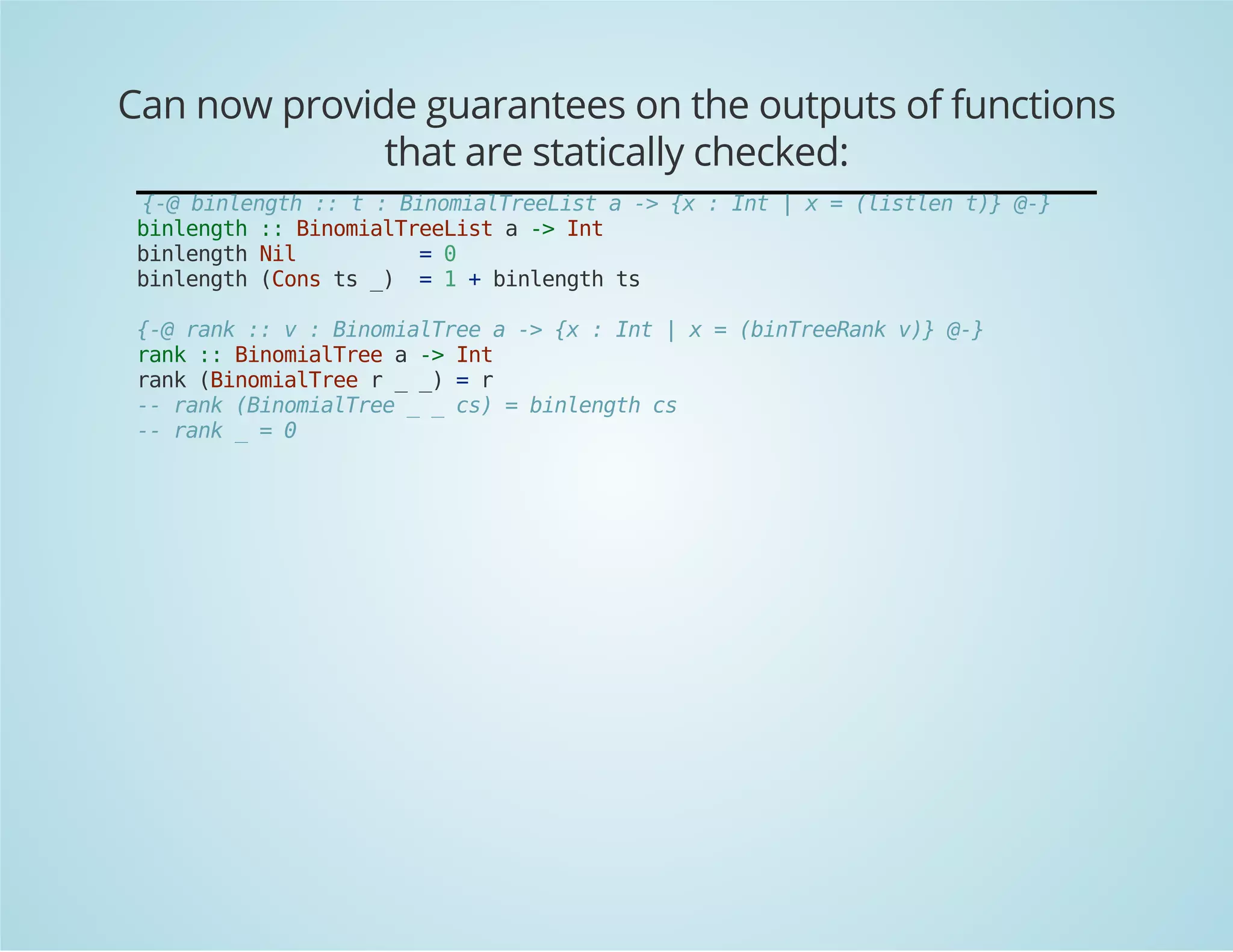 Can now provide guarantees on the outputs of functions 
that are statically checked: 
{-@ binlength :: t : BinomialTreeList a -> {x : Int | x = (listlen t)} @-} 
binlength :: BinomialTreeList a -> Int 
binlength Nil = 0 
binlength (Cons ts _) = 1 + binlength ts 
{-@ rank :: v : BinomialTree a -> {x : Int | x = (binTreeRank v)} @-} 
rank :: BinomialTree a -> Int 
rank (BinomialTree r _ _) = r 
-- rank (BinomialTree _ _ cs) = binlength cs 
-- rank _ = 0 
 