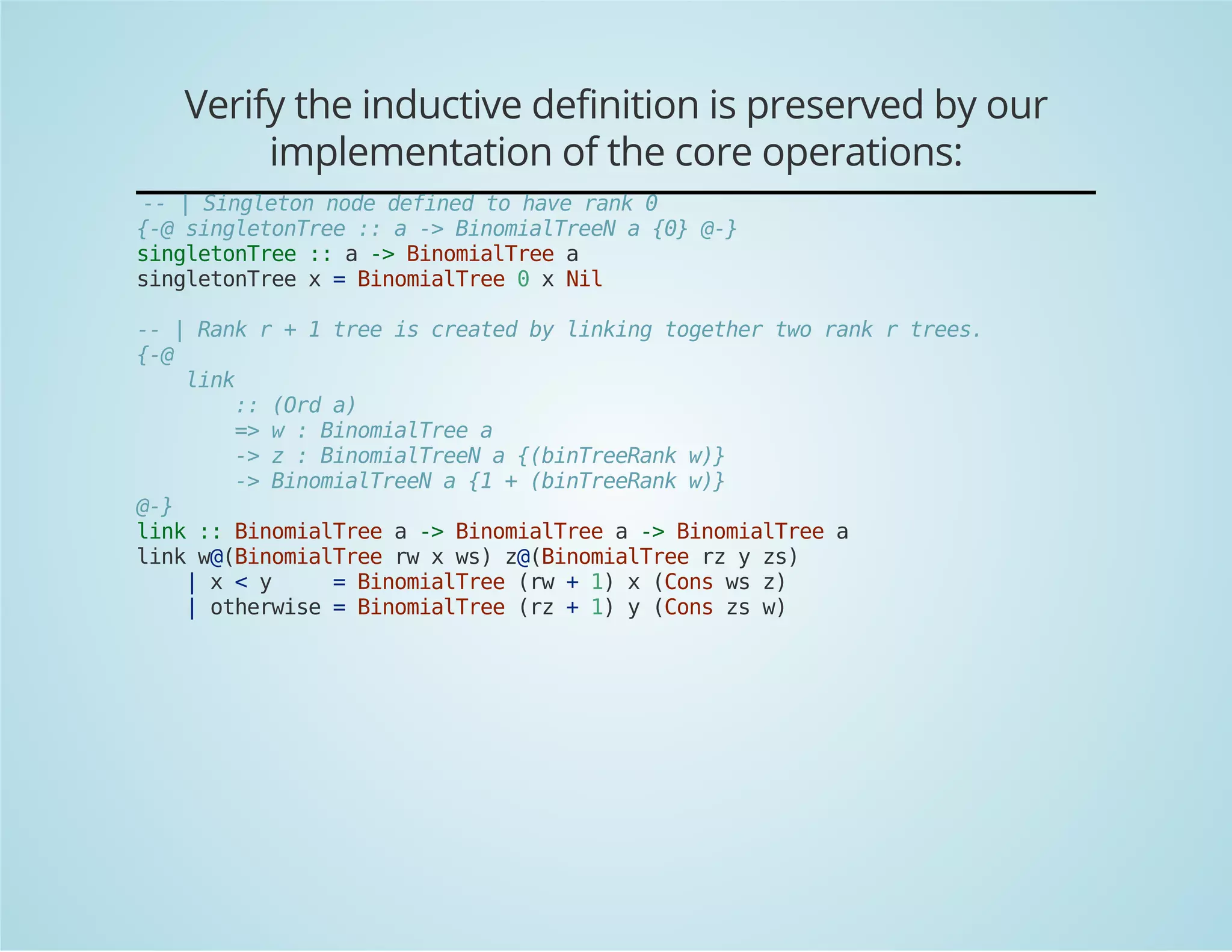 Verify the inductive definition is preserved by our 
implementation of the core operations: 
-- | Singleton node defined to have rank 0 
{-@ singletonTree :: a -> BinomialTreeN a {0} @-} 
singletonTree :: a -> BinomialTree a 
singletonTree x = BinomialTree 0 x Nil 
-- | Rank r + 1 tree is created by linking together two rank r trees. 
{-@ 
link 
:: (Ord a) 
=> w : BinomialTree a 
-> z : BinomialTreeN a {(binTreeRank w)} 
-> BinomialTreeN a {1 + (binTreeRank w)} 
@-} 
link :: BinomialTree a -> BinomialTree a -> BinomialTree a 
link w@(BinomialTree rw x ws) z@(BinomialTree rz y zs) 
| x < y = BinomialTree (rw + 1) x (Cons ws z) 
| otherwise = BinomialTree (rz + 1) y (Cons zs w) 
 