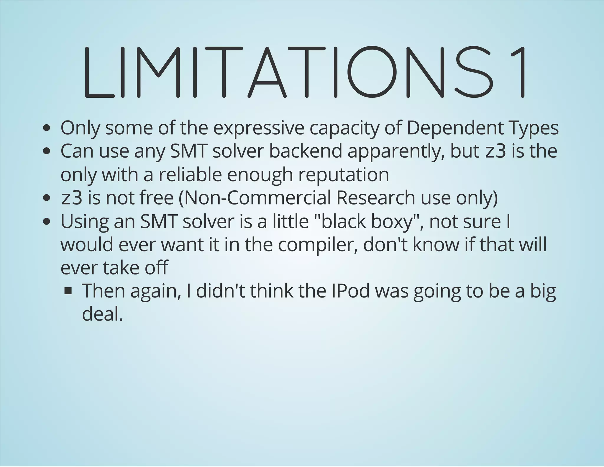 LIMITATIONS 1 
Only some of the expressive capacity of Dependent Types 
Can use any SMT solver backend apparently, but z3 is the 
only with a reliable enough reputation 
z3 is not free (Non-Commercial Research use only) 
Using an SMT solver is a little "black boxy", not sure I 
would ever want it in the compiler, don't know if that will 
ever take off 
Then again, I didn't think the IPod was going to be a big 
deal. 
 