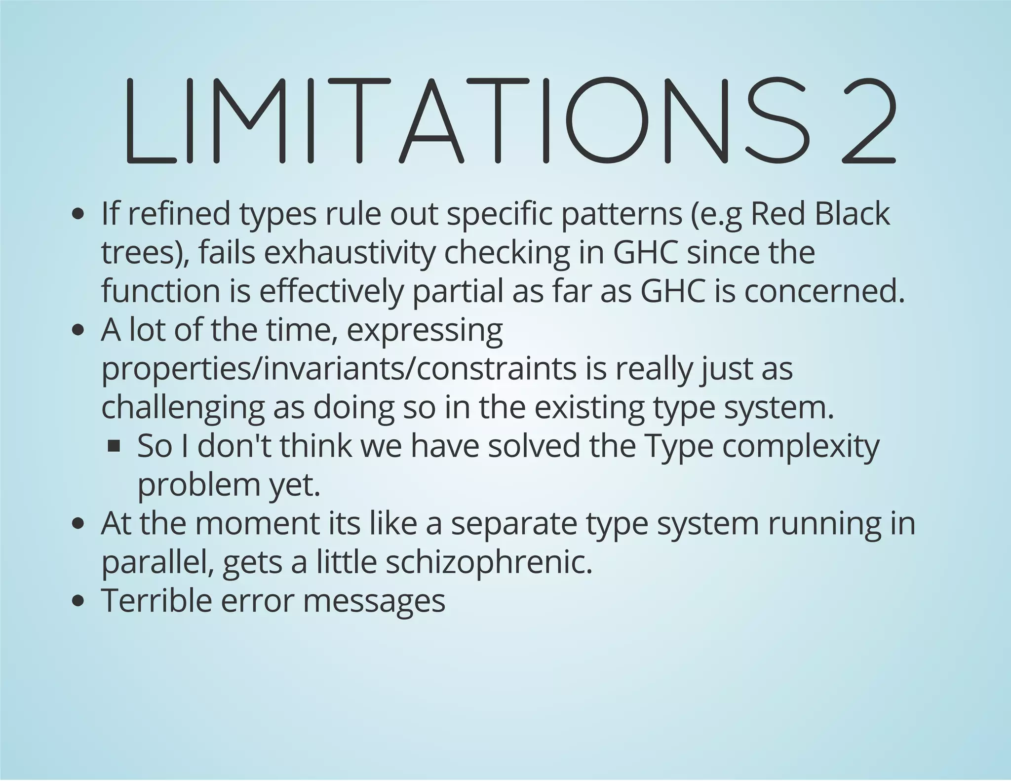 LIMITATIONS 2 
If refined types rule out specific patterns (e.g Red Black 
trees), fails exhaustivity checking in GHC since the 
function is effectively partial as far as GHC is concerned. 
A lot of the time, expressing 
properties/invariants/constraints is really just as 
challenging as doing so in the existing type system. 
So I don't think we have solved the Type complexity 
problem yet. 
At the moment its like a separate type system running in 
parallel, gets a little schizophrenic. 
Terrible error messages 
 