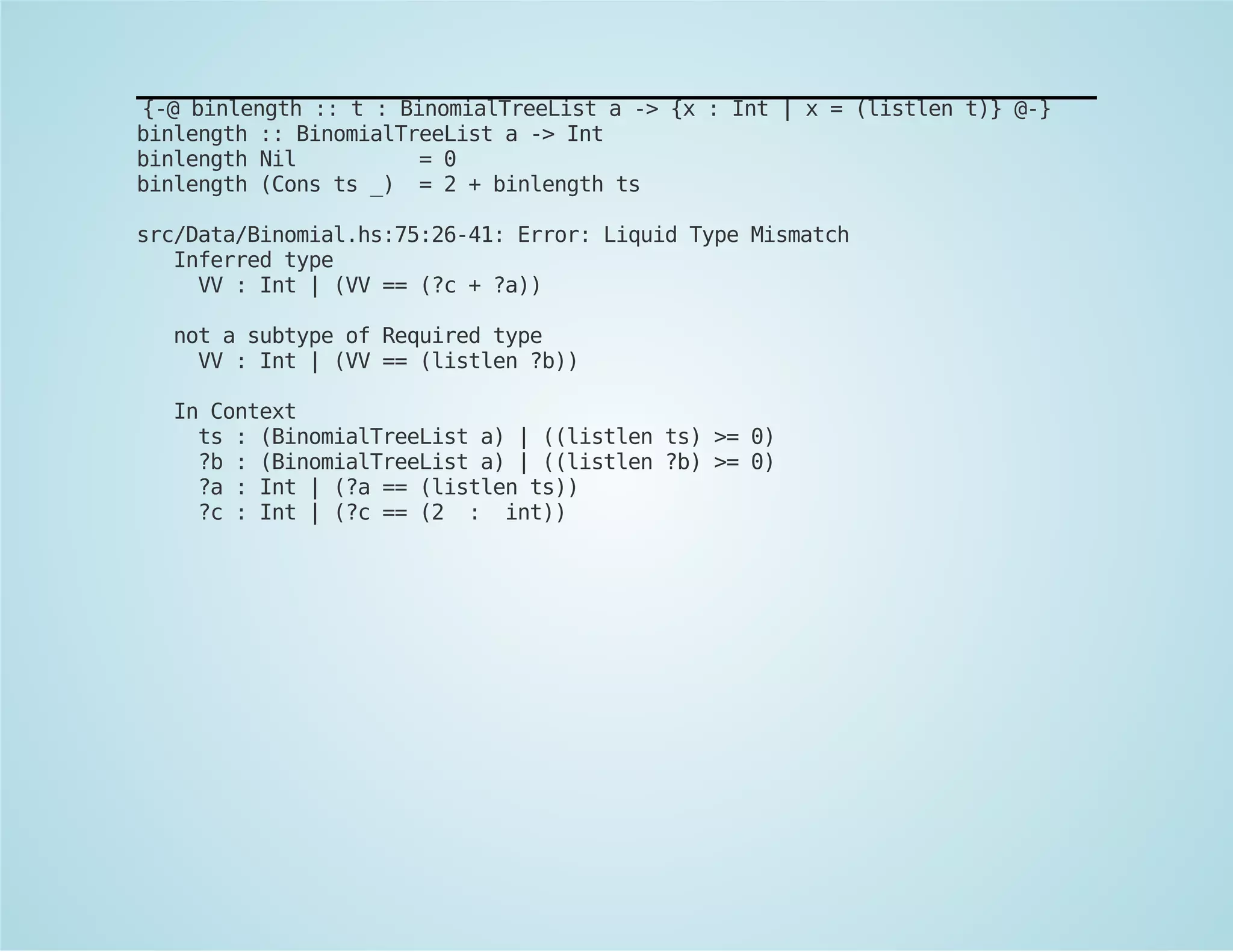 {-@ binlength :: t : BinomialTreeList a -> {x : Int | x = (listlen t)} @-} 
binlength :: BinomialTreeList a -> Int 
binlength Nil = 0 
binlength (Cons ts _) = 2 + binlength ts 
src/Data/Binomial.hs:75:26-41: Error: Liquid Type Mismatch 
Inferred type 
VV : Int | (VV == (?c + ?a)) 
not a subtype of Required type 
VV : Int | (VV == (listlen ?b)) 
In Context 
ts : (BinomialTreeList a) | ((listlen ts) >= 0) 
?b : (BinomialTreeList a) | ((listlen ?b) >= 0) 
?a : Int | (?a == (listlen ts)) 
?c : Int | (?c == (2 : int)) 
 