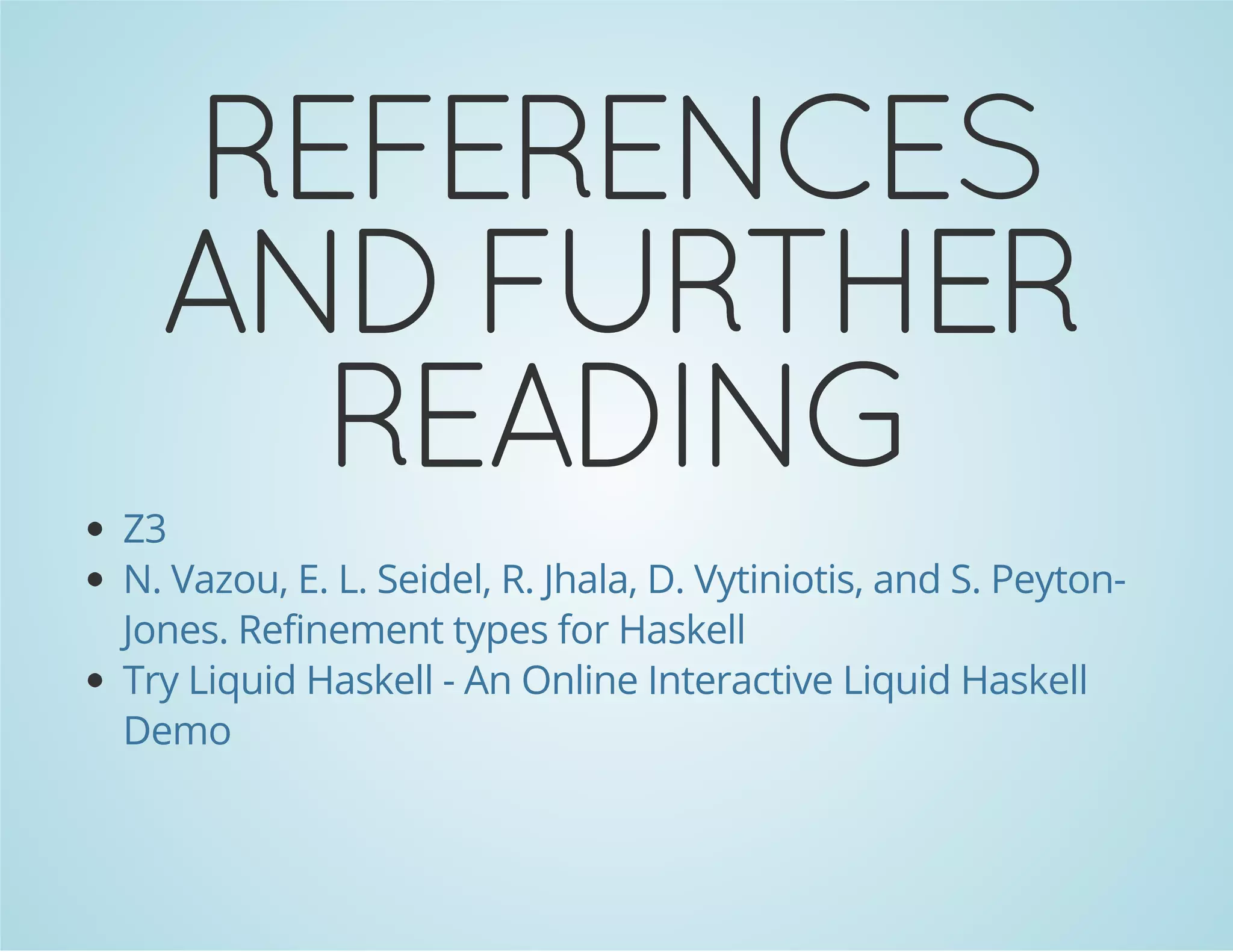 REFERENCES 
AND FURTHER 
READING 
Z3 
N. Vazou, E. L. Seidel, R. Jhala, D. Vytiniotis, and S. Peyton- 
Jones. Refinement types for Haskell 
Try Liquid Haskell - An Online Interactive Liquid Haskell 
Demo 
