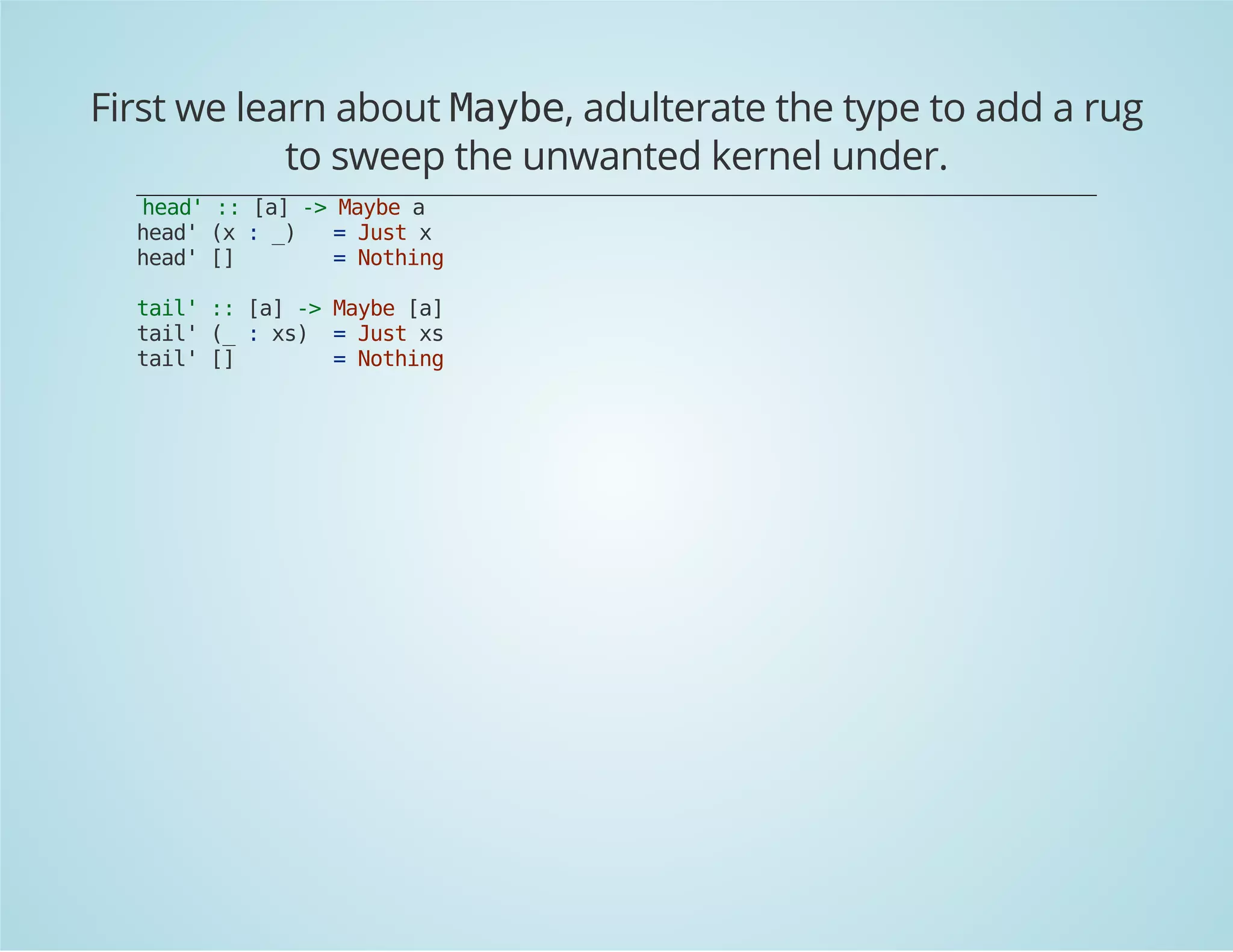 First we learn about Maybe, adulterate the type to add a rug 
to sweep the unwanted kernel under. 
head' :: [a] -> Maybe a 
head' (x : _) = Just x 
head' [] = Nothing 
tail' :: [a] -> Maybe [a] 
tail' (_ : xs) = Just xs 
tail' [] = Nothing 
 