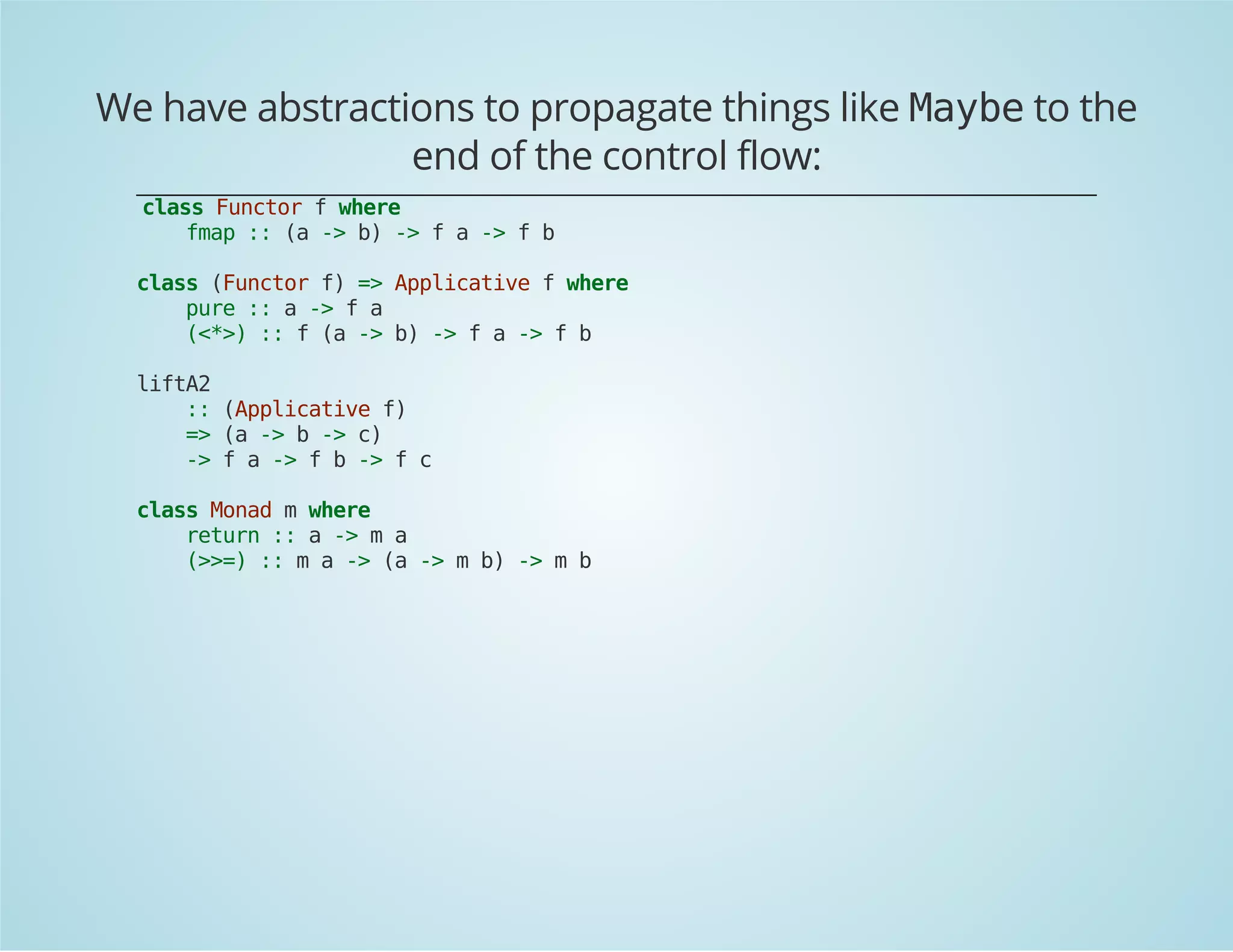 We have abstractions to propagate things like Maybe to the 
end of the control flow: 
class Functor f where 
fmap :: (a -> b) -> f a -> f b 
class (Functor f) => Applicative f where 
pure :: a -> f a 
(<*>) :: f (a -> b) -> f a -> f b 
liftA2 
:: (Applicative f) 
=> (a -> b -> c) 
-> f a -> f b -> f c 
class Monad m where 
return :: a -> m a 
(>>=) :: m a -> (a -> m b) -> m b 
 