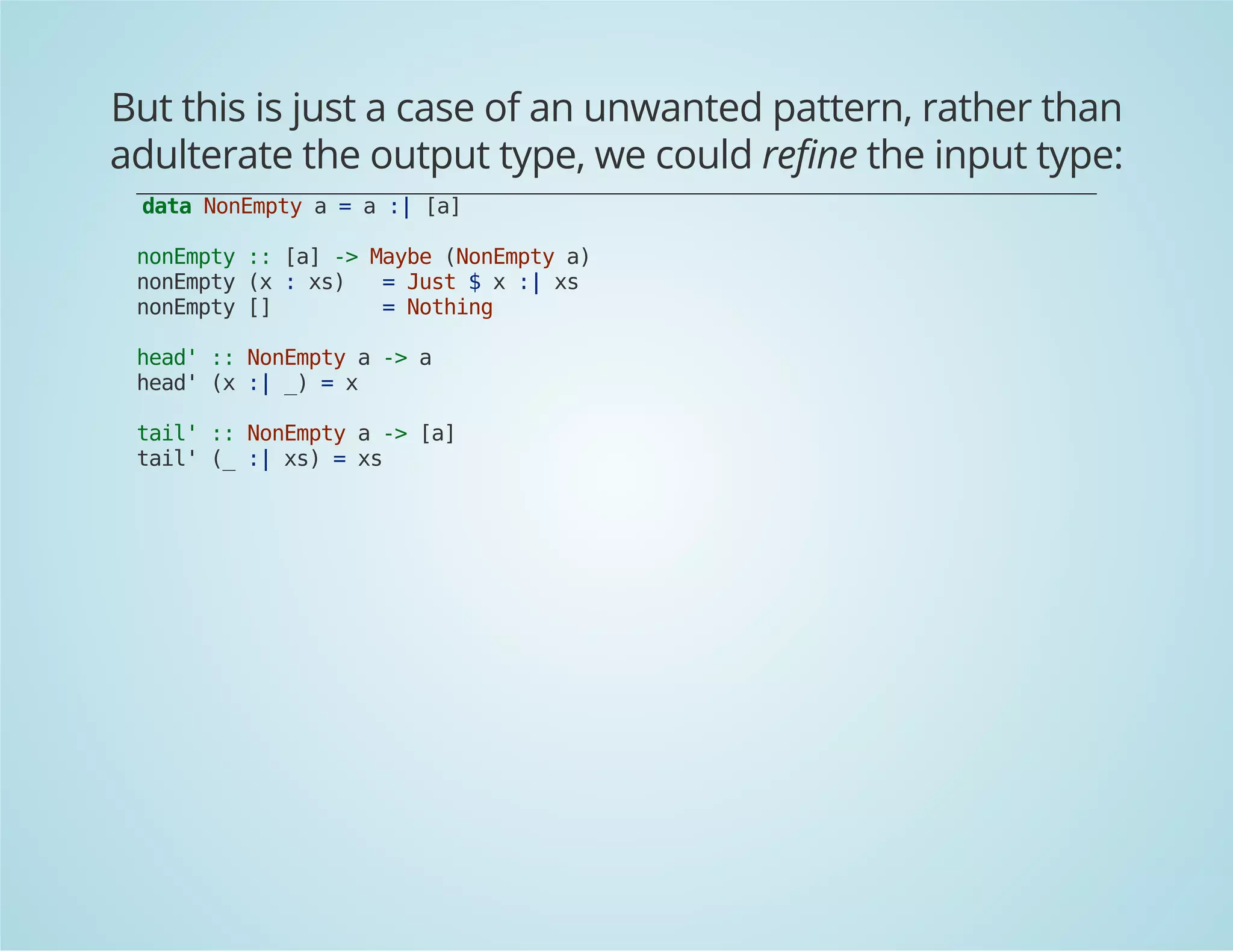 But this is just a case of an unwanted pattern, rather than 
adulterate the output type, we could refine the input type: 
data NonEmpty a = a :| [a] 
nonEmpty :: [a] -> Maybe (NonEmpty a) 
nonEmpty (x : xs) = Just $ x :| xs 
nonEmpty [] = Nothing 
head' :: NonEmpty a -> a 
head' (x :| _) = x 
tail' :: NonEmpty a -> [a] 
tail' (_ :| xs) = xs 
 