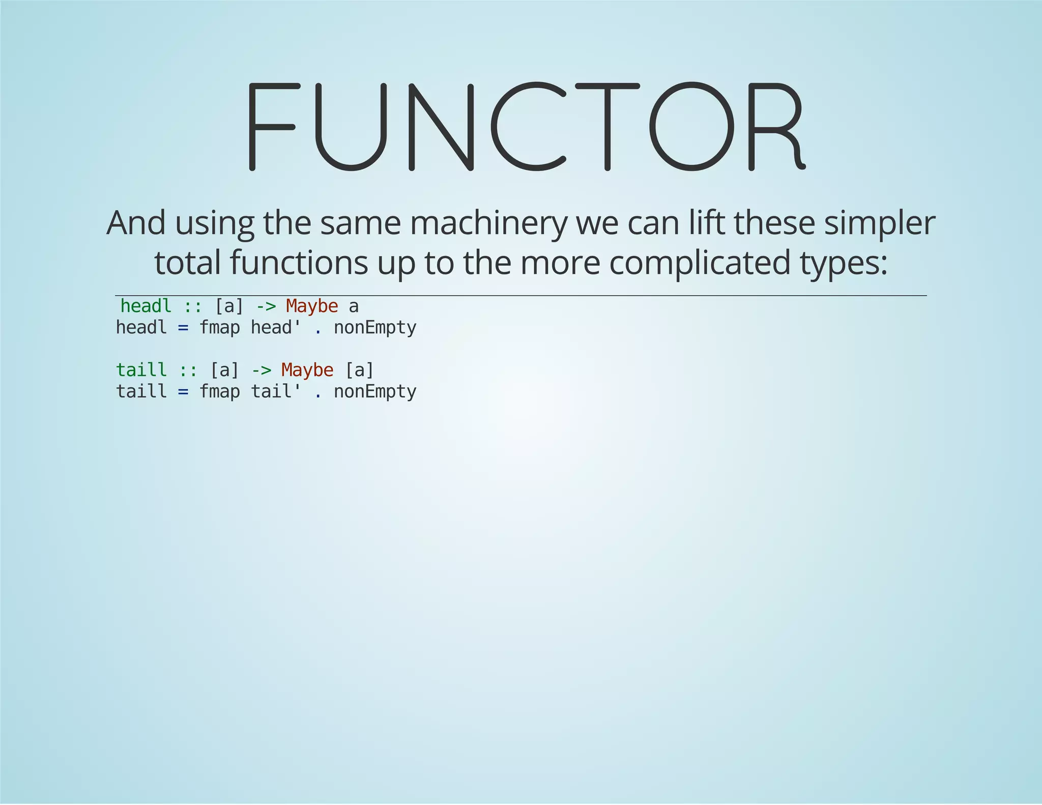 FUNCTOR 
And using the same machinery we can lift these simpler 
total functions up to the more complicated types: 
headl :: [a] -> Maybe a 
headl = fmap head' . nonEmpty 
taill :: [a] -> Maybe [a] 
taill = fmap tail' . nonEmpty 
 