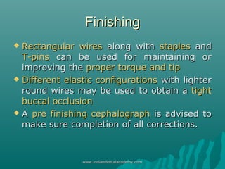 FinishingFinishing
 Rectangular wiresRectangular wires along withalong with staplesstaples andand
T-pinsT-pins can be used for maintaining orcan be used for maintaining or
improving theimproving the proper torque and tipproper torque and tip
 Different elastic configurationsDifferent elastic configurations with lighterwith lighter
round wires may be used to obtain around wires may be used to obtain a tighttight
buccal occlusionbuccal occlusion
 AA pre finishing cephalographpre finishing cephalograph is advised tois advised to
make sure completion of all corrections.make sure completion of all corrections.
www.indiandentalacademy.comwww.indiandentalacademy.com
 