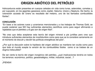 ORIGEN ABIÓTICO DEL PETRÓLEO 
hidrocarburos están presentes en cuerpos celestes sin vida como lunas, asteroides, cometas y, 
por supuesto, en los gigantes gaseosos como Júpiter, Saturno, Urano y Neptuno. De hecho, la 
coloración azulada de Urano es resultado del metano, uno de los llamados combustibles 
fósiles”. 
CONCLUSIÓN 
“En base a los autores rusos y ucranianos mencionados y a los trabajos de Thomas Gold, se 
puede sostener que NO hay suficientes elementos científicos como para seguir afirmando a 
rajatablas que el petróleo y el gas son de origen fósil”. 
“No creo que deba aceptarse esta teoría del origen mineral a pie juntillas pero creo que 
introduce suficientes elementos de incertidumbre como para que se la considere seriamente en 
el momento de discutir y decidir las políticas energéticas del país”. 
¿Por qué la discusión sobre la hipótesis del origen abiótico se mantiene tan oculta como para 
que todo el mundo acepte la versión de los combustibles fósiles como si se tratase de un 
dogma indiscutible? 
De ser cierta la teoría del origen inorgánico del petróleo, ¿qué implicaciones tendría en todos 
los terrenos: económico, político, geoestratégico, militar, industrial, social…? 
. 
¡PIENSA! 
 