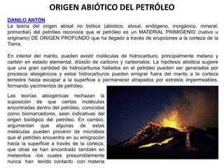 ORIGEN ABIÓTICO DEL PETRÓLEO 
DANILO ANTÓN 
La teoría del origen abisal no biótico (abiótico, abisal, endógeno, inorgánico, mineral, 
primordial) del petróleo reconoce que el petróleo es un MATERIAL PRIMIGENIO (nativo u 
originario) DE ORIGEN PROFUNDO que ha llegado a través de erupciones a la corteza de la 
Tierra. 
En interior del manto, pueden existir moléculas de hidrocarburo, principalmente metano y 
carbón en estado elemental, dióxido de carbono y carbonatos. La hipótesis abiótica sugiere 
que una gran cantidad de hidrocarburos hallados en el petróleo pueden ser generados por 
procesos abiogénicos y estos hidrocarburos pueden emigrar fuera del manto a la corteza 
terrestre hasta escapar a la superficie o permanecer atrapados por estratos impermeables, 
formando yacimientos de petróleo. 
Las teorías abiogénicas rechazan la 
suposición de que ciertas moléculas 
encontradas dentro del petróleo, conocidas 
como biomarcadores, sean indicativas del 
origen biológico del petróleo. En cambio, 
argumentan que algunas de estas 
moléculas pueden provenir de microbios 
que el petróleo encuentra en su emigración 
hacia la superficie a través de la corteza, 
que otras se han encontrado también en 
meteoritos -los cuales presumiblemente 
nunca han tenido contacto con materia 
 
