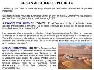 ORIGEN ABIÓTICO DEL PETRÓLEO 
viviente-, y que otras pueden ser engendradas por reacciones posibles en el petróleo 
inorgánico. 
Esta teoría ha sido impulsada durante los últimos 50 años en Rusia y Ucrania y ya fue apoyada 
por científicos prestigiosos desde principios del siglo XIX. 
ALEXANDER VON HUMBOLDT (1769-1859). “El petróleo es producto de destilación desde 
grandes profundidades y emisiones de las rocas primitivas por debajo de las cuales surgen 
todas las fuerzas de acción volcánica”. 
La moderna teoría ruso-ucraniana del origen del petróleo abiótico de profundidad reconoce que 
el petróleo es un material primordial de origen profundo que ha erupcionado a la corteza de la 
Tierra. En resumen, y sin rodeos, el petróleo no es un “combustible fósil” y no tiene relación 
intrínseca con los dinosaurios muertos (o con cualquier otro detrito biológico) en los sedimentos 
(o en cualquier otro lugar)”. 
NIKOLAI KUDRYAVTSEV (1893-1971). También señaló 
que los depósitos de petróleo en estratos sedimentarios 
a menudo están relacionados con fracturas en el 
basamento inmediatemente inferior. Esto se evidenció en 
el yacimiento super-gigante de Ghawar (Arabia Saudí); 
en el campo de Panhandle en Kansas (USA) que 
también produce helio; en el yacimiento Tengiz 
(Kazakhstan); en White Tiger (Vietnam) y en 
innumerables más. 
 