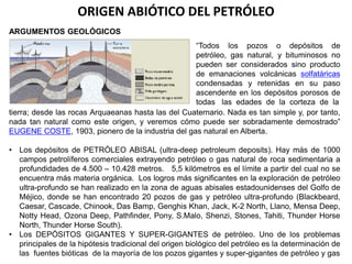 ORIGEN ABIÓTICO DEL PETRÓLEO 
ARGUMENTOS GEOLÓGICOS 
“Todos los pozos o depósitos de 
petróleo, gas natural, y bituminosos no 
pueden ser considerados sino producto 
de emanaciones volcánicas solfatáricas 
condensadas y retenidas en su paso 
ascendente en los depósitos porosos de 
todas las edades de la corteza de la 
tierra; desde las rocas Arquaeanas hasta las del Cuaternario. Nada es tan simple y, por tanto, 
nada tan natural como este origen, y veremos cómo puede ser sobradamente demostrado” 
EUGENE COSTE, 1903, pionero de la industria del gas natural en Alberta. 
• Los depósitos de PETRÓLEO ABISAL (ultra-deep petroleum deposits). Hay más de 1000 
campos petrolíferos comerciales extrayendo petróleo o gas natural de roca sedimentaria a 
profundidades de 4.500 – 10.428 metros. 5,5 kilómetros es el límite a partir del cual no se 
encuentra más materia orgánica. Los logros más significantes en la exploración de petróleo 
ultra-profundo se han realizado en la zona de aguas abisales estadounidenses del Golfo de 
Méjico, donde se han encontrado 20 pozos de gas y petróleo ultra-profundo (Blackbeard, 
Caesar, Cascade, Chinook, Das Bamp, Genghis Khan, Jack, K-2 North, Llano, Mensa Deep, 
Notty Head, Ozona Deep, Pathfinder, Pony, S.Malo, Shenzi, Stones, Tahiti, Thunder Horse 
North, Thunder Horse South). 
• Los DEPÓSITOS GIGANTES Y SUPER-GIGANTES de petróleo. Uno de los problemas 
principales de la hipótesis tradicional del origen biológico del petróleo es la determinación de 
las fuentes bióticas de la mayoría de los pozos gigantes y super-gigantes de petróleo y gas 
 