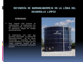 REFINERÍA DE BARRANCABERMEJA EN LA LÍNEA DEL DESARROLLO LIMPIOESTRATEGIASPara mejorar este proceso se implementará  el tratamiento con gas carbónico CO2, mecanismo que no representa riesgos de manejo para las personas.	El tratamiento con este gas permitirá, desarrollar  un proceso de descontaminación  de las aguas industriales y residuales de una manera eficiente y sin riesgos para el  medio ambiente, porque el gas carbónico CO2, se disuelve  durante el  proceso.