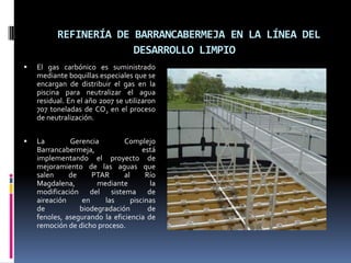 REFINERÍA DE BARRANCABERMEJA EN LA LÍNEA DEL DESARROLLO LIMPIOEl gas carbónico es suministrado mediante boquillas especiales que se encargan de distribuir el gas en la piscina para neutralizar el agua residual. En el año 2007 se utilizaron 707 toneladas de CO2 en el proceso de neutralización.La Gerencia Complejo Barrancabermeja, está implementando el proyecto de mejoramiento de las aguas que salen de PTAR al Río Magdalena, mediante la modificación del sistema de aireación en las piscinas de  biodegradación de fenoles, asegurando la eficiencia de remoción de dicho proceso.