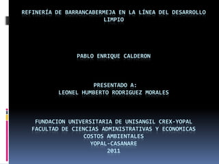 REFINERÍA DE BARRANCABERMEJA EN LA LÍNEA DEL DESARROLLO LIMPIO PABLO ENRIQUE CALDERON  Presentado a:LEONEL HUMBERTO RODRIGUEZ MORALESFUNDACION UNIVERSITARIA DE UNISANGIL CREX-YOPALFACULTAD DE CIENCIAS ADMINISTRATIVAS Y ECONOMICAS COSTOS AMBIENTALESYOPAL-CASANARE2011 